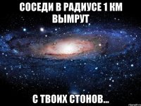 Соседи в радиусе 1 км вымрут С твоих стонов...