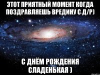 этот приятный момент когда поздравляешь вредину с Д/р) с Днём Рождения сладенькая )