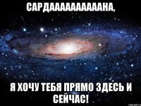 Сардаааааааааана, я хочу тебя прямо здесь и сейчас!