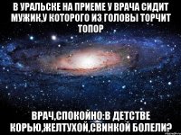 В уральске на приеме у врача сидит мужик,у которого из головы торчит топор Врач,спокойно:В детстве корью,желтухой,свинкой болели?