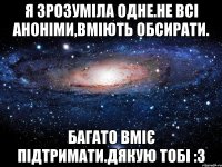 Я зрозуміла одне.Не всі аноніми,вміють обсирати. Багато вміє підтримати.Дякую тобі :3