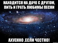 находится на даче с другом, пить и грать любимы песни ахуенно ,если честно!