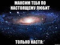 Максим тебя по настоящему любит ТОЛЬКО НАСТЯ:*