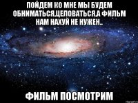 ПОЙДЕМ КО МНЕ Мы будем обниматься,целоваться,а фильм нам нахуй не нужен.. ФИЛЬМ ПОСМОТРИМ