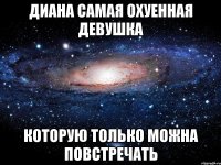 Диана самая охуенная девушка которую только можна повстречать