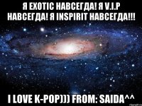 Я Exotic навсегда! Я V.I.P навсегда! Я Inspirit навсегда!!! I love K-Pop))) From: Saida^^