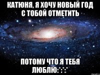 Катюня, я хочу новый год с тобой отметить Потому что я тебя люблю:*:*:*