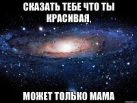 Сказать тебе что ты красивая, может только мама