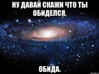 ну давай скажи что ты обиделся, ОБИДА.