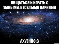 Общаться и играть с умными, веселыми парнями ахуенно:3