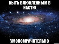 быть влюбленным в Настю умопомрачительно