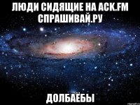 ЛЮДИ СИДЯЩИЕ НА ACK.FM СПРАШИВАЙ.РУ ДОЛБАЁБЫ