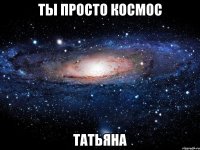 ты просто космос татьяна