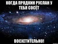 когда Прядкин Руслан у тебя сосёт восхетительно!