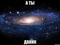 А ТЫ ДАНИК