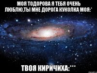 МОЯ ТОДОРОВА Я ТЕБЯ ОЧЕНЬ ЛЮБЛЮ,ТЫ МНЕ ДОРОГА КУКОЛКА МОЯ:* ТВОЯ КИРИЧИХА:***