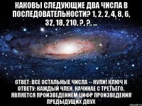 Каковы следующие два числа в последовательности? 1, 2, 2, 4, 8, 6, 32, 18, 210, ?, ?, ... Ответ: Все остальные числа -- нули! Ключ к ответу: Каждый член, начинае с третьего, является ПРОИЗВЕДЕНИЕМ ЦИФР ПРОИЗВЕДЕНИЯ предыдущих двух