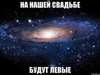 На нашей свадьбе Будут левые