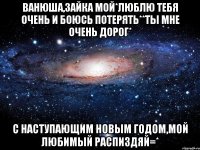 Ванюша,зайка мой*люблю тебя очень и боюсь потерять**Ты мне очень дорог* С наступающим Новым Годом,мой любимый распиздяй=*