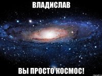 Владислав ВЫ ПРОСТО КОСМОС!