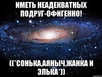 иметь неадекватных подруг-ОФИГЕННО! ((*Сонька,Аяныч,Жанка и Элька*))