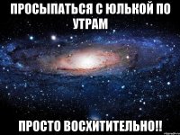 просыпаться с Юлькой по утрам Просто восхитительно!!