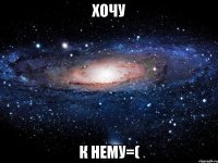 хочу к нему=(