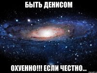 БЫТЬ ДЕНИСОМ ОХУЕННО!!! ЕСЛИ ЧЕСТНО...