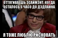 Оттягиваешь эсаймэнт, когда осталось 5 часо до дэдлайна Я тоже люблю рисковать