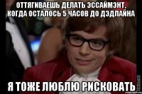 Оттягиваешь делать эссаймэнт, когда осталось 5 часов до дэдлайна Я тоже люблю рисковать