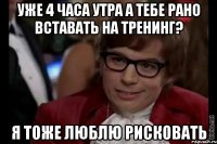 уже 4 часа утра а тебе рано вставать на тренинг? я тоже люблю рисковать