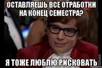 оставляешь все отработки на конец семестра? я тоже люблю рисковать