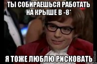 Ты собираешься работать на крыше в -8* Я тоже люблю рисковать