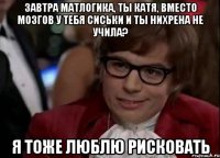 Завтра матлогика, ты Катя, вместо мозгов у тебя сиськи и ты нихрена не учила? Я тоже люблю рисковать