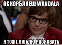 Оскорбляеш wandala я тоже люблю рисковать