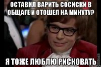 Оставил варить сосиски в общаге и отошел на минуту? я тоже люблю рисковать