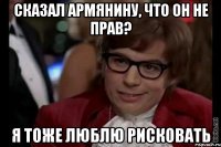 сказал армянину, что он не прав? я тоже люблю рисковать