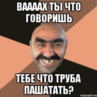 ВААААХ ты что говоришь тебе что труба пашатать?