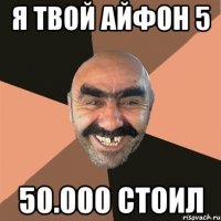 я твой айфон 5 50.000 стоил