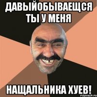 Давыйобываещся ты у меня Нащальника хуев!