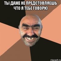 Ты даже не предстовляешь что я тебе говорю 