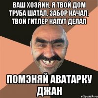 ВАШ ХОЗЯИН, я твой дом труба шатал, забор качал, твой Гитлер капут делал Помэняй аватарку джан