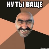 ну ты ваще 