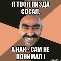 я твоя пизда сосал, а как - сам не понимал !