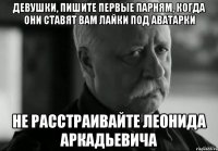 девушки, пишите первые парням, когда они ставят вам лайки под аватарки не расстраивайте леонида аркадьевича