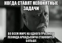 Когда ставят непонятные задачи Во всем мире на одного грустного Леонида Аркадьевича становится больше