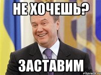 не хочешь? заставим