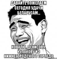 давайте пожелаем сегодня удачи беларусам... Ковалю, Денисову, Кулакову из нижнегородского торпедо