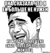 ОНА СКАЗАЛА ЧТО Я ЕЙ БОЛЬШЕ НЕ НУЖЕН НУ И ЛАДНО. ОНА ЕЩЁ НЕ ЗНАЕТ ЧТО ЕЁ ПРЕПОД ЭТО МОЙ ОТЕЦ