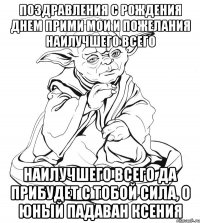 поздравления с рождения днем прими мои и пожелания наилучшего всего наилучшего всего да прибудет с тобой сила, о юный падаван ксения